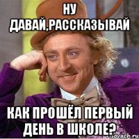 ну давай,рассказывай как прошёл первый день в школе?