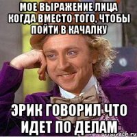 мое выражение лица когда вместо того, чтобы пойти в качалку эрик говорил что идет по делам