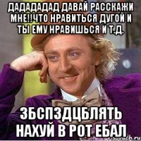 дадададад давай расскажи мне!!что нравиться дугой и ты ему нравишься и т.д. збспздцблять нахуй в рот ебал