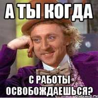 а ты когда с работы освобождаешься?