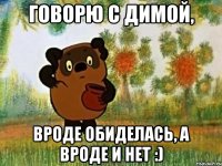 говорю с димой, вроде обиделась, а вроде и нет :)