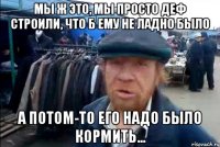 мы ж это, мы просто деф строили, что б ему не ладно было а потом-то его надо было кормить...