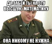 да забей ты на эту высшую математику она никому не нужна