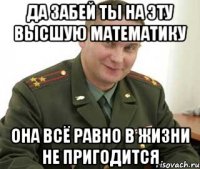 да забей ты на эту высшую математику она всё равно в жизни не пригодится