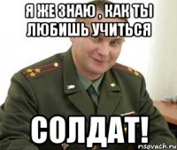 я же знаю , как ты любишь учиться солдат!