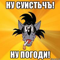 ну суистьчъ! ну погоди!