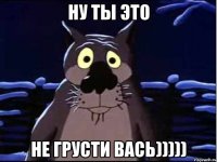 ну ты это не грусти вась)))))