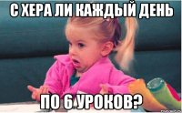 с хера ли каждый день по 6 уроков?