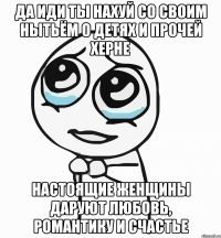 да иди ты нахуй со своим нытьём о детях и прочей херне настоящие женщины даруют любовь, романтику и счастье