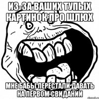 из-за ваших тупых картинок про шлюх мне бабы перестали давать на первом свидании