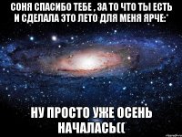 соня спасибо тебе , за то что ты есть и сделала это лето для меня ярче:* ну просто уже осень началась((