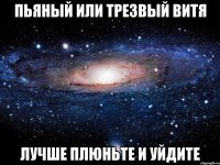 пьяный или трезвый витя лучше плюньте и уйдите