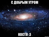 с добрым утром костя ;3