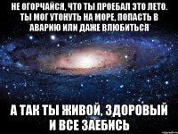 не огорчайся, что ты проебал это лето. ты мог утонуть на море, попасть в аварию или даже влюбиться а так ты живой, здоровый и все заебись