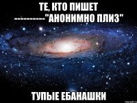 те, кто пишет ----------"анонимно плиз" тупые ебанашки