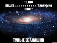 те, кто пишет♠♠♠♠♠♠♠♠♠♠♠"анонимно плиз" тупые ебанашки