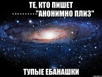 те, кто пишет ··········"анонимно плиз" тупые ебанашки