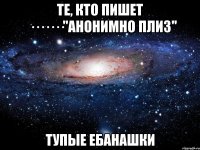 те, кто пишет ·······"анонимно плиз" тупые ебанашки