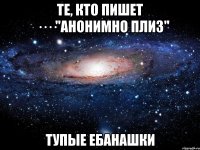 те, кто пишет ····"анонимно плиз" тупые ебанашки