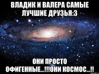 владик и валера самые лучшие друзья:3 они просто офигенные...!!!они космос...!!