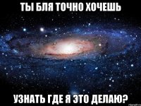 ты бля точно хочешь узнать где я это делаю?