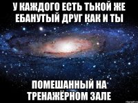 у каждого есть тькой же ебанутый друг как и ты помешанный на тренажёрном зале