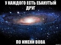 у каждого есть ебанутый друг по имени вова