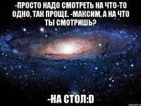 -просто надо смотреть на что-то одно, так проще. -максим, а на что ты смотришь? -на стол:d