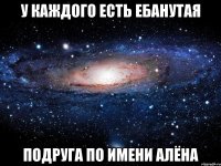 у каждого есть ебанутая подруга по имени алёна