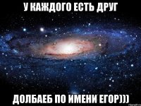 у каждого есть друг долбаеб по имени егор)))