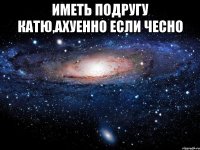 иметь подругу катю,ахуенно если чесно 