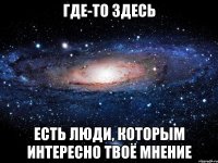 где-то здесь есть люди, которым интересно твоё мнение