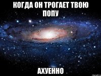 когда он трогает твою попу ахуенно