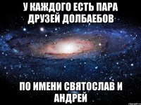 у каждого есть пара друзей долбаебов по имени святослав и андрей