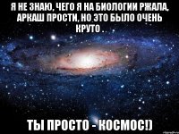 я не знаю, чего я на биологии ржала, аркаш прости, но это было очень круто . ты просто - космос!)