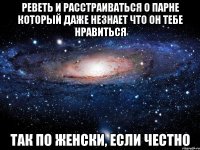 реветь и расстраиваться о парне который даже незнает что он тебе нравиться так по женски, если честно