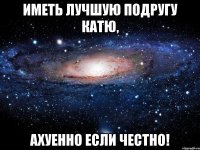 иметь лучшую подругу катю, ахуенно если честно!