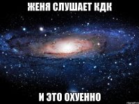 женя слушает кдк и это охуенно