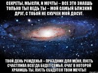 секреты, мысли, и мечты – все это знаешь только ты! ведь ты – мой самый близкий друг, с тобой не скучен мой досуг. твой день рожденья – праздник для меня, пусть счастлива всегда будет семья, очаг в которой хранишь ты, пусть сбудутся твои мечты!