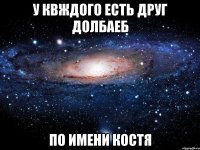 у квждого есть друг долбаеб по имени костя