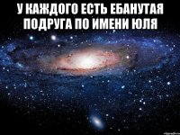 у каждого есть ебанутая подруга по имени юля 