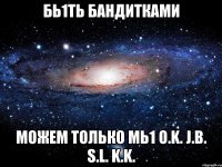 бь1ть бандитками можем только мь1 o.k. j.b. s.l. k.k.