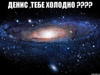 денис ,тебе холодно ??? 