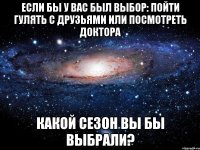 если бы у вас был выбор: пойти гулять с друзьями или посмотреть доктора какой сезон вы бы выбрали?