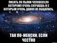 писать по пьяни человеку,по которому очень скучаешь и c которым очень давно не общалась, так по-женски, если честно