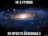 19-3 группа ну просто ахуенная:з