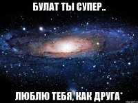 булат ты супер.. люблю тебя, как друга*