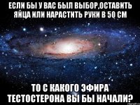 если бы у вас был выбор,оставить яйца или нарастить руки в 50 см то с какого эфира тестостерона вы бы начали?