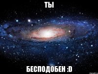 ты бесподобен :d