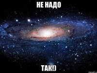 не надо так!)